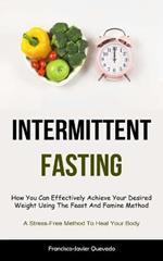 Intermittent Fasting: How You Can Effectively Achieve Your Desired Weight Using The Feast And Famine Method (A Stress-Free Method To Heal Your Body)