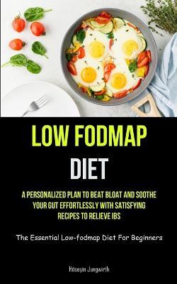 Low Fodmap Diet: A Personalized Plan To Beat Bloat And Soothe Your Gut Effortlessly With Satisfying Recipes To Relieve IBS (The Essential Low-fodmap Diet For Beginners) - Huseyin Jungwirth - cover