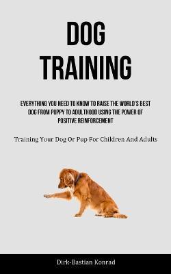 Dog Training: Everything You Need To Know To Raise The World's Best Dog From Puppy To Adulthood Using The Power Of Positive Reinforcement (Training Your Dog Or Pup For Children And Adults) - Dirk-Bastian Konrad - cover