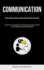 Communication: Active Listening, And Public Speaking Improved And Social Intelligence (Effective Strategies For Enhancing Communication And Strengthening Relationships)
