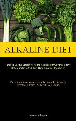 Alkaline Diet: Delicious And Straightforward Recipes For Optimal Body Detoxification And Acid-Base Balance Regulation (Delicious And Nutritious Recipes To Achieve Optimal Health And PH Balancing) - Nadeem Millington - cover