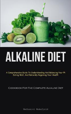 Alkaline Diet: A Comprehensive Guide To Understanding And Balancing Your Ph, Eating Well, And Naturally Regaining Your Health (Cookbook For The Complete Alkaline Diet) - Nathaniel Wakefield - cover