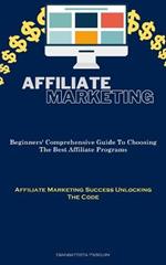 Affiliate Marketing: Beginners' Comprehensive Guide To Choosing The Best Affiliate Programs (Affiliate Marketing Success Unlocking The Code)