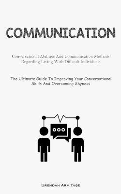 Communication: Conversational Abilities And Communication Methods Regarding Living With Difficult Individuals (The Ultimate Guide To Improving Your Conversational Skills And Overcoming Shyness) - Brendan Armitage - cover