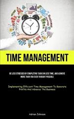 Time Management: Be Less Stressed By Completing Tasks In Less Time, And Achieve More Than You Ever Thought Possible (Implementing Efficient Time Management To Generate Profits And Advance The Business)