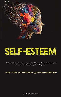 Self-Esteem: Self-improvement By Increasing Your Self-Esteem, A Guide To Gaining Confidence And Enhancing Your Happiness (A Guide To CBT And Positive Psychology To Overcome Self-Doubt) - Claude Patrick - cover