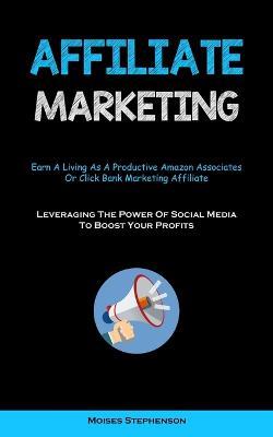 Affiliate Marketing: Earn A Living As A Productive Amazon Associates Or Click Bank Marketing Affiliate (Leveraging The Power Of Social Media To Boost Your Profits) - Moises Stephenson - cover