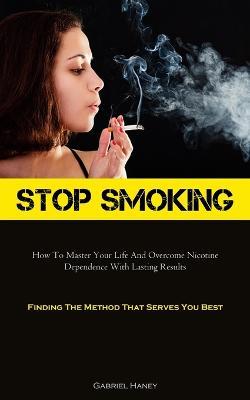 Stop Smoking: How To Master Your Life And Overcome Nicotine Dependence With Lasting Results (Finding The Method That Serves You Best) - Gabriel Haney - cover