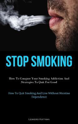 Stop Smoking: How To Conquer Your Smoking Addiction And Strategies To Quit For Good (How To Quit Smoking And Live Without Nicotine Dependence) - Leandro Huffman - cover