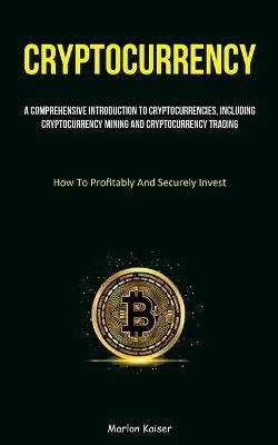 Cryptocurrency: A Comprehensive Introduction To Cryptocurrencies, Including Cryptocurrency Mining And Cryptocurrency Trading (How To Profitably And Securely Invest) - Marlon Kaiser - cover
