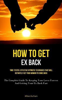 How To Get Ex Back: Time-Tested, Effective Hypnotic Techniques That Will Definitely Get Your Woman To Come Back (The Complete Guide To Keeping Your Lover Forever And Getting Your Ex Back Fast) - Hilton Durham - cover