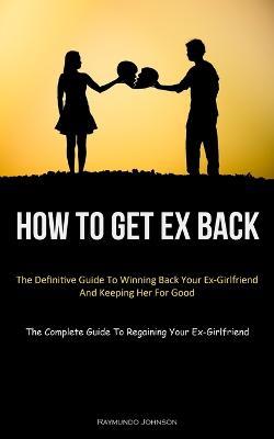 How To Get Ex Back: The Definitive Guide To Winning Back Your Ex-Girlfriend And Keeping Her For Good (The Complete Guide To Regaining Your Ex-Girlfriend) - Raymundo Johnson - cover