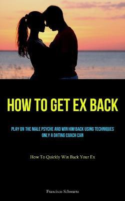 How To Get Ex Back: Play On The Male Psyche And Win Him Back Using Techniques Only A Dating Coach Can (How To Quickly Win Back Your Ex) - Francisco Schwartz - cover