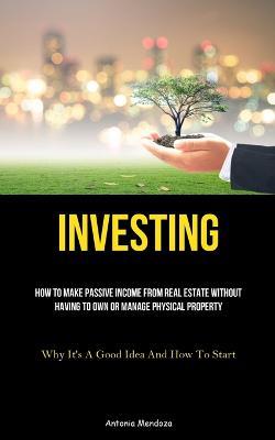 Investing: How To Make Passive Income From Real Estate Without Having To Own Or Manage Physical Property (Why It's A Good Idea And How To Start) - Antonia Mendoza - cover