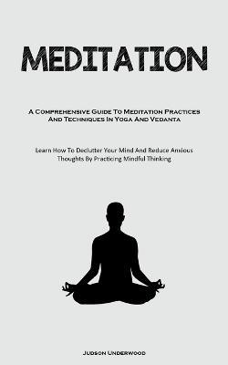 Meditation: A Comprehensive Guide To Meditation Practices And Techniques In Yoga And Vedanta (Learn How To Declutter Your Mind And Reduce Anxious Thoughts By Practicing Mindful Thinking) - Judson Underwood - cover
