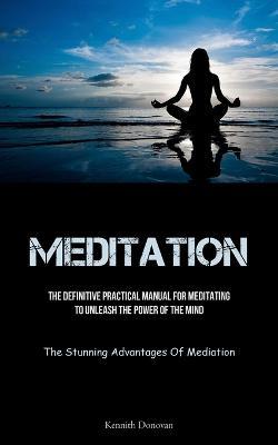Meditation: The Definitive Practical Manual For Meditating To Unleash The Power Of The Mind (The Stunning Advantages Of Mediation) - Kennith Donovan - cover