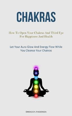 Chakras: How To Open Your Chakras And Third Eye For Happiness And Health (Let Your Aura Glow And Energy Flow While You Cleanse Your Chakras) - Brendon Andersen - cover