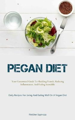 Pegan Diet: Your Customized Guide To Shedding Pounds, Reducing Inflammation, And Feeling Incredible (Daily Recipes For Living And Eating Well On A Vegan Diet) - Fletcher Espinoza - cover