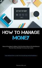 How To Manage Money: Because Everything You Believe To Be True About Money Is False, And Because There Are Clever Methods To Increase Your Income (The Definitive Guide To Financial Independence)
