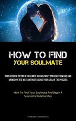 How To Find Your Soulmate: Find Out How To Find A Soul Mate In Amazingly Straightforward And Undiscovered Ways Without Losing Your Soul In The Process (How To Find Your Soulmate And Begin A Successful Relationship)