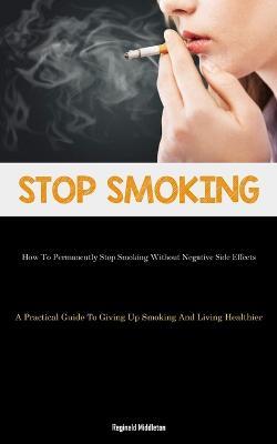Stop Smoking: How To Permanently Stop Smoking Without Negative Side Effects (A Practical Guide To Giving Up Smoking And Living Healthier) - Reginald Middleton - cover
