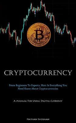 Cryptocurrency: From Beginners To Experts, Here Is Everything You Need Know About Cryptocurrencies (A Manual For Using Digital Currency) - Nathan Sherman - cover