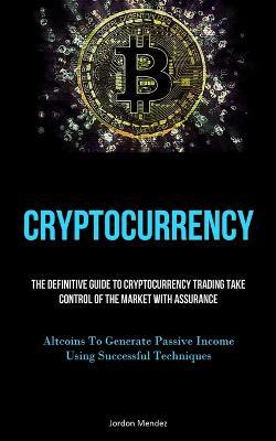 Cryptocurrency: The Definitive Guide To Cryptocurrency Trading Take Control Of The Market With Assurance (Altcoins To Generate Passive Income Using Successful Techniques) - Jordon Mendez - cover