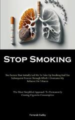Stop Smoking: The Factors That Initially Led Me To Take Up Smoking And The Subsequent Process Through Which I Overcame My Reliance On Tobacco (The Most Simplified Approach To Permanently Ceasing Cigarette Consumption)