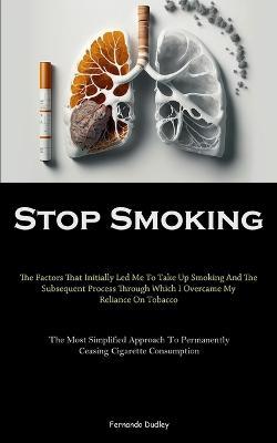 Stop Smoking: The Factors That Initially Led Me To Take Up Smoking And The Subsequent Process Through Which I Overcame My Reliance On Tobacco (The Most Simplified Approach To Permanently Ceasing Cigarette Consumption) - Fernando Dudley - cover