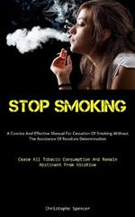 Stop Smoking: A Concise And Effective Manual For Cessation Of Smoking Without The Assistance Of Resolute Determination (Cease All Tobacco Consumption And Remain Abstinent From Nicotine)