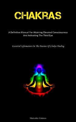 Chakras: A Definitive Manual For Attaining Elevated Consciousness And Activating The Third Eye (Essential Information On The Practice Of Chakra Healing) - Malcolm Grimes - cover