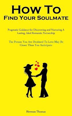 How To Find Your Soulmate: Pragmatic Guidance For Discovering And Nurturing A Lasting, Ideal Romantic Partnership (The Person You Are Destined To Love May Be Closer Than You Anticipate) - Herman Thomas - cover
