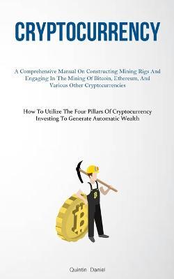 Cryptocurrency: A Comprehensive Manual On Constructing Mining Rigs And Engaging In The Mining Of Bitcoin, Ethereum, And Various Other Cryptocurrencies (How To Utilize The Four Pillars Of Cryptocurrency Investing To Generate Automatic Wealth) - Quintin Daniel - cover