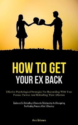 How To Get Your Ex Back: Effective Psychological Strategies For Reconciling With Your Former Partner And Rekindling Their Affection (Guidance On Rekindling A Romantic Relationship And Navigating The Healing Process After A Breakup) - Alexis Bellemare - cover