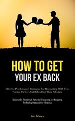 How To Get Your Ex Back: Effective Psychological Strategies For Reconciling With Your Former Partner And Rekindling Their Affection (Guidance On Rekindling A Romantic Relationship And Navigating The Healing Process After A Breakup)