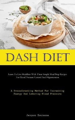 Dash Diet: Learn To Live Healthier With These Simple Meal Prep Recipes For Blood Pressure Control And Hypertension (A Groundbreaking Method For Increasing Energy And Lowering Blood Pressure) - Jacques Bourassa - cover