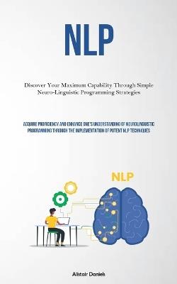 Nlp: Discover Your Maximum Capability Through Simple Neuro-Linguistic Programming Strategies (Acquire Proficiency And Enhance One's Understanding Of Neurolinguistic Programming Through The Implementation Of Potent NLP Techniques) - Alistair Daniels - cover