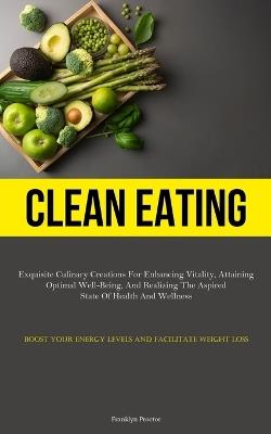 Clean Eating: Exquisite Culinary Creations For Enhancing Vitality, Attaining Optimal Well-Being, And Realizing The Aspired State Of Health And Wellness (Boost Your Energy Levels And Facilitate Weight Loss) - Franklyn Proctor - cover