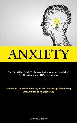 Anxiety: The Definitive Guide To Restructuring Your Anxious Mind For The Attainment Of Self-Assurance (Workbook On Attachment Styles For Alleviating Overthinking And Anxiety In Relationships) - Lindsey Campos - cover