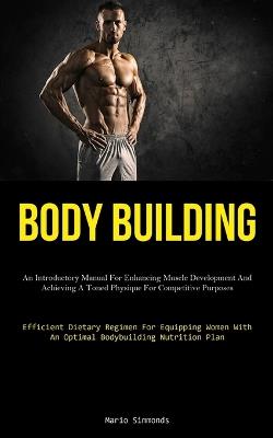 Body Building: An Introductory Manual For Enhancing Muscle Development And Achieving A Toned Physique For Competitive Purposes (Efficient Dietary Regimen For Equipping Women With An Optimal Bodybuilding Nutrition Plan) - Mario Simmonds - cover
