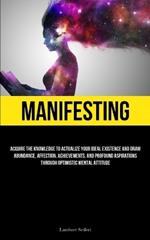 Manifesting: Acquire the Knowledge to Actualize Your Ideal Existence and Draw Abundance, Affection, Achievements, and Profound Aspirations Through Optimistic Mental Attitude