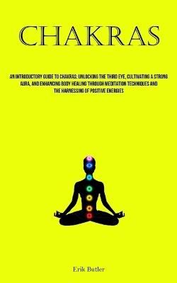 Chakras: An Introductory Guide To Chakras: Unlocking The Third Eye, Cultivating A Strong Aura, And Enhancing Body Healing Through Meditation Techniques And The Harnessing Of Positive Energies - Erik Butler - cover