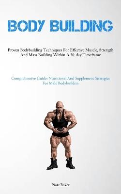 Body Building: Proven Bodybuilding Techniques For Effective Muscle, Strength And Mass Building Within A 30-day Timeframe (Comprehensive Guide: Nutritional And Supplement Strategies For Male Bodybuilders) - Piotr Baker - cover