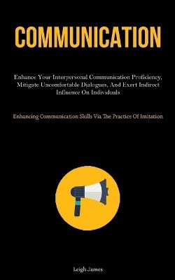 Communication: Enhance Your Interpersonal Communication Proficiency, Mitigate Uncomfortable Dialogues, And Exert Indirect Influence On Individuals (Enhancing Communication Skills Via The Practice Of Imitation) - Leigh James - cover