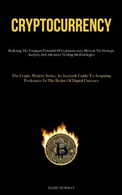 Cryptocurrency: Realizing The Untapped Potential Of Cryptocurrency Markets Via Strategic Analysis And Advanced Trading Methodologies (The Crypto Mastery Series: An In-Depth Guide To Acquiring Proficiency In The Realm Of Digital Currency) - Felipe Murray - cover