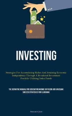 Investing: Strategies For Accumulating Riches And Attaining Economic Independence Through A Broadened Investment Portfolio Utilizing Index Funds (The Definitive Manual For Generating Income On Fiverr And Unveiling Success Strategies For Clickbank) - Anastacio Juan - cover