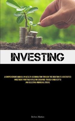 Investing: A Comprehensive Manual On Wealth Accumulation Through The Creation Of A Diversified Investment Portfolio Utilizing Exchange-Traded Funds (ETF's) And Selecting Individual Stocks - Ruben Matias - cover