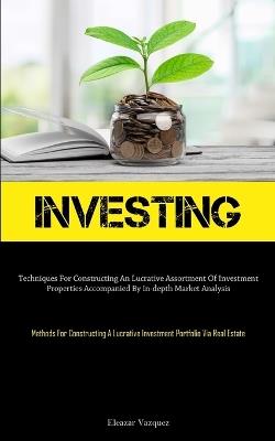 Investing: Techniques For Constructing An Lucrative Assortment Of Investment Properties Accompanied By In-depth Market Analysis (Methods For Constructing A Lucrative Investment Portfolio Via Real Estate) - Eleazar Vazquez - cover