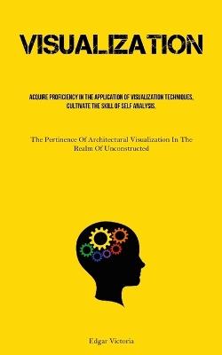 Visualization: Acquire Proficiency In The Application Of Visualization Techniques, Cultivate The Skill Of Self Analysis, And Foster The Habit Of Engaging In Mindfulness (The Pertinence Of Architectural Visualization In The Realm Of Unconstructed Structures) - Edgar Victoria - cover