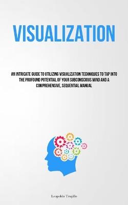Visualization: An Intricate Guide To Utilizing Visualization Techniques To Tap Into The Profound Potential Of Your Subconscious Mind And A Comprehensive, Sequential Manual - Leopoldo Trujillo - cover